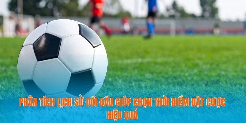 Phân tích lịch sử đối đầu giúp chọn thời điểm đặt cược hiệu quả